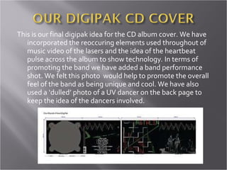 This is our final digipak idea for the CD album cover. We have incorporated the reoccuring elements used throughout of music video of the lasers and the idea of the heartbeat pulse across the album to show technology .  In terms of promoting the band we have added a band performance shot. We felt this photo  would help to promote the overall feel of the band as being unique and cool. We have also used a ‘dulled’ photo of a UV dancer on the back page to keep the idea of the dancers involved. 
