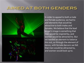 In order to appeal to both a male and female audience, we had to add elements that would be attractive to both males and females. We believe that the lead singer’s image is something that men would be inspired by, and women would be attracted to. But we needed an element to balance this out, so through the element of dance, with female dancers we felt that men would be attracted to, and women would look up to.  