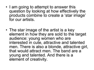 I am going to attempt to answer this question by looking at how effectively the products combine to create a ‘star image’ for our artists. The star image of the artist is a key element in how they are sold to the target audience: young women who are interested in cute, attractive and talented men. There is also a blonde, attractive girl, that would attract men. The band are a young and talented. And there is a element of creativity.  