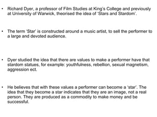 Richard Dyer, a professor of Film Studies at King’s College and previously at University of Warwick, theorised the idea of ‘Stars and Stardom’.  The term ‘Star’ is constructed around a music artist, to sell the performer to a large and devoted audience.  Dyer studied the idea that there are values to make a performer have that stardom statues, for example: youthfulness, rebellion, sexual magnetism, aggression ect.  He believes that with these values a performer can become a ‘star’. The idea that they become a star indicates that they are an image, not a real person. They are produced as a commodity to make money and be successful.  