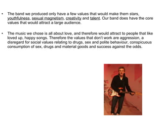 The band we produced only have a few values that would make them stars,  youthfulness ,  sexual magnetism ,  creativity  and  talent . Our band does have the core values that would attract a large audience.  The music we chose is all about love, and therefore would attract to people that like loved up, happy songs. Therefore the values that don’t work are aggression, a disregard for social values relating to drugs, sex and polite behaviour, conspicuous consumption of sex, drugs and material goods and success against the odds.  