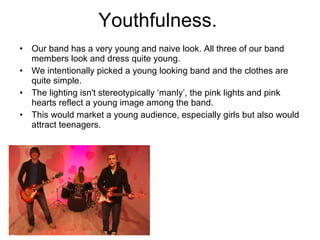 Youthfulness.  Our band has a very young and naive look. All three of our band members look and dress quite young.  We intentionally picked a young looking band and the clothes are quite simple.  The lighting isn't stereotypically ‘manly’, the pink lights and pink hearts reflect a young image among the band.  This would market a young audience, especially girls but also would attract teenagers.  