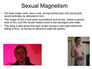 Sexual Magnetism  Our lead singer Jack, has a cute, young looking face and young girls would definitely be attracted to him.  The image of him in just track suit bottoms and no top, create a sexual look of him, and this would market more to the teenagers and older.  The song is also about the main singer having a one night stand and falling in love, so having an attractive male fits perfect.  