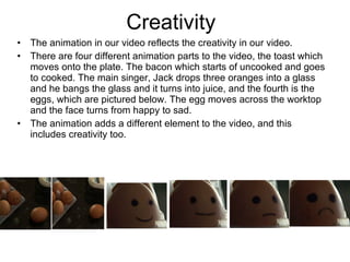 Creativity  The animation in our video reflects the creativity in our video. There are four different animation parts to the video, the toast which moves onto the plate. The bacon which starts of uncooked and goes to cooked. The main singer, Jack drops three oranges into a glass and he bangs the glass and it turns into juice, and the fourth is the eggs, which are pictured below. The egg moves across the worktop and the face turns from happy to sad.  The animation adds a different element to the video, and this includes creativity too.  