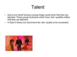 Talent  Due to our band having a young image could show that they are talented. Three young musicians which have ‘star’ qualities reflect that they are talented.  In Dyer’s theory our band have the ‘star’ quality to be sucsessful.  
