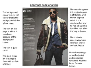 Contents page analysis
                                               The main image on
The background                                 this contents page
colour is a greyish                            is of Usher a well
colour that is the                             known popular
background of the                              artist. It is a
whole page.                                    medium shot and
                                               he has a bag in his
The text on the                                hand but not all of
page is white. It                              the bag is shown.
stands out
because of the                                 The contents
background                                     page is very basis
colour.                                        in colour choice
                                               and text layout
The text is quite
small.
                                               Usher is wearing a
The main focus                                 smart fur jacket
on this page is                                and sunglasses
the medium shot                                which fits with the
of Usher.                                      latest fashion
                                               trends
 