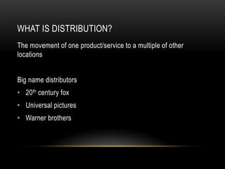 WHAT IS DISTRIBUTION?
The movement of one product/service to a multiple of other
locations


Big name distributors
• 20th century fox
• Universal pictures
• Warner brothers
 