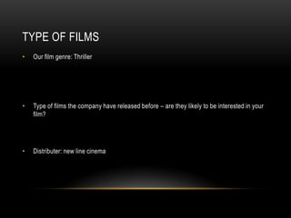 TYPE OF FILMS
•   Our film genre: Thriller




•   Type of films the company have released before – are they likely to be interested in your
    film?




•   Distributer: new line cinema
 