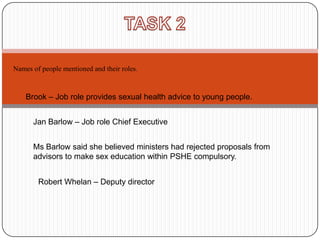Names of people mentioned and their roles.



    Brook – Job role provides sexual health advice to young people.


      Jan Barlow – Job role Chief Executive


      Ms Barlow said she believed ministers had rejected proposals from
      advisors to make sex education within PSHE compulsory.


        Robert Whelan – Deputy director
 