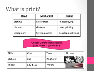 What is print?
Hand Mechanical Digital
Etching Letterpress Photocopying
Linocut Gravure Laser printing
Lithography Screen process Desktop publishing
Skills Cost Time Pictures
etching £50 20-25 min
linocut £80-£100 7hours
Choose 2 from each sections
Extra marks if you do all 3!
 