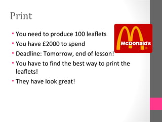 Print
• You need to produce 100 leaflets
• You have £2000 to spend
• Deadline: Tomorrow, end of lesson!
• You have to find the best way to print the
  leaflets!
• They have look great!
 