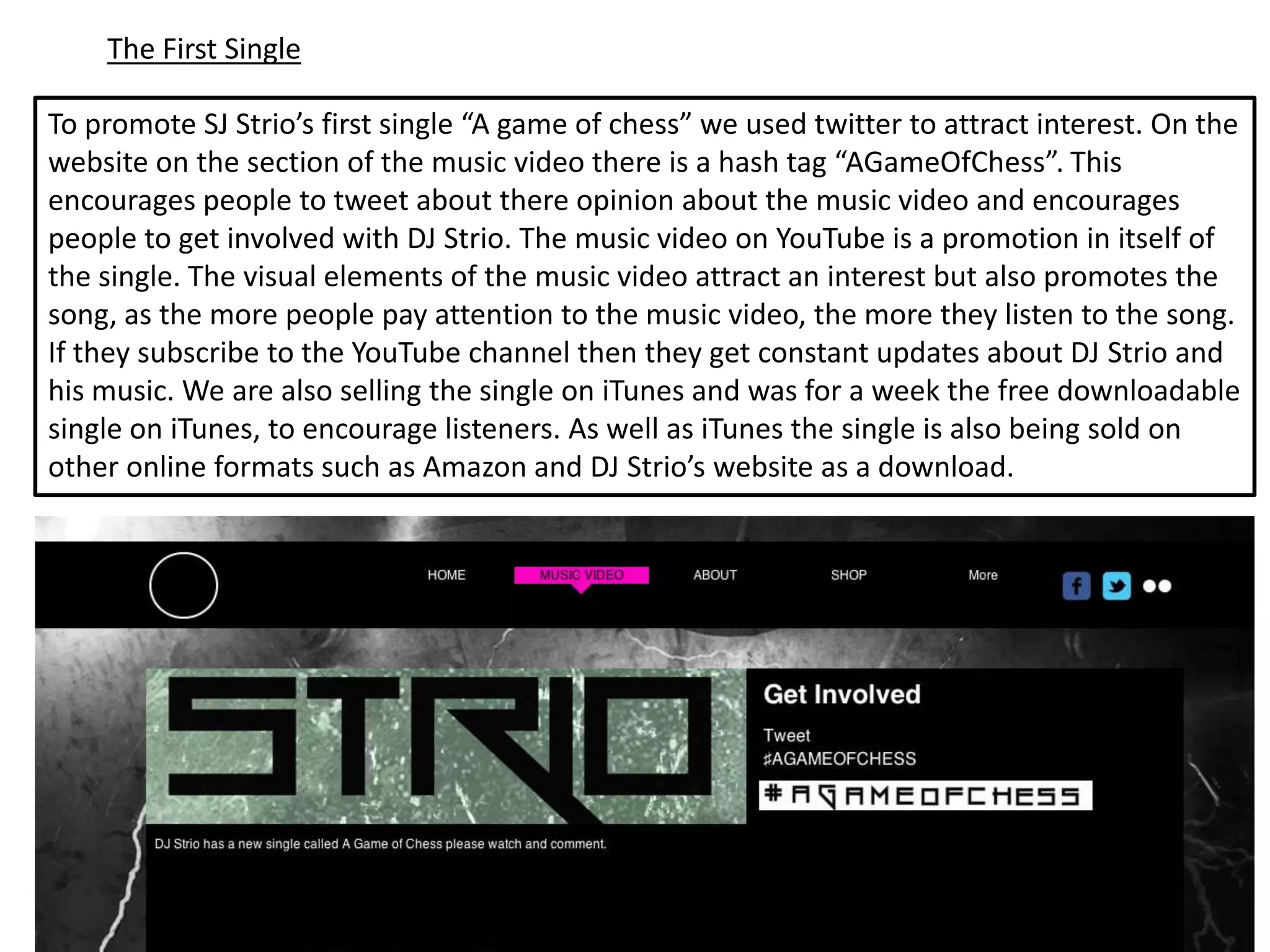 The First Single

To promote SJ Strio’s first single “A game of chess” we used twitter to attract interest. On the
website on the section of the music video there is a hash tag “AGameOfChess”. This
encourages people to tweet about there opinion about the music video and encourages
people to get involved with DJ Strio. The music video on YouTube is a promotion in itself of
the single. The visual elements of the music video attract an interest but also promotes the
song, as the more people pay attention to the music video, the more they listen to the song.
If they subscribe to the YouTube channel then they get constant updates about DJ Strio and
his music. We are also selling the single on iTunes and was for a week the free downloadable
single on iTunes, to encourage listeners. As well as iTunes the single is also being sold on
other online formats such as Amazon and DJ Strio’s website as a download.
 