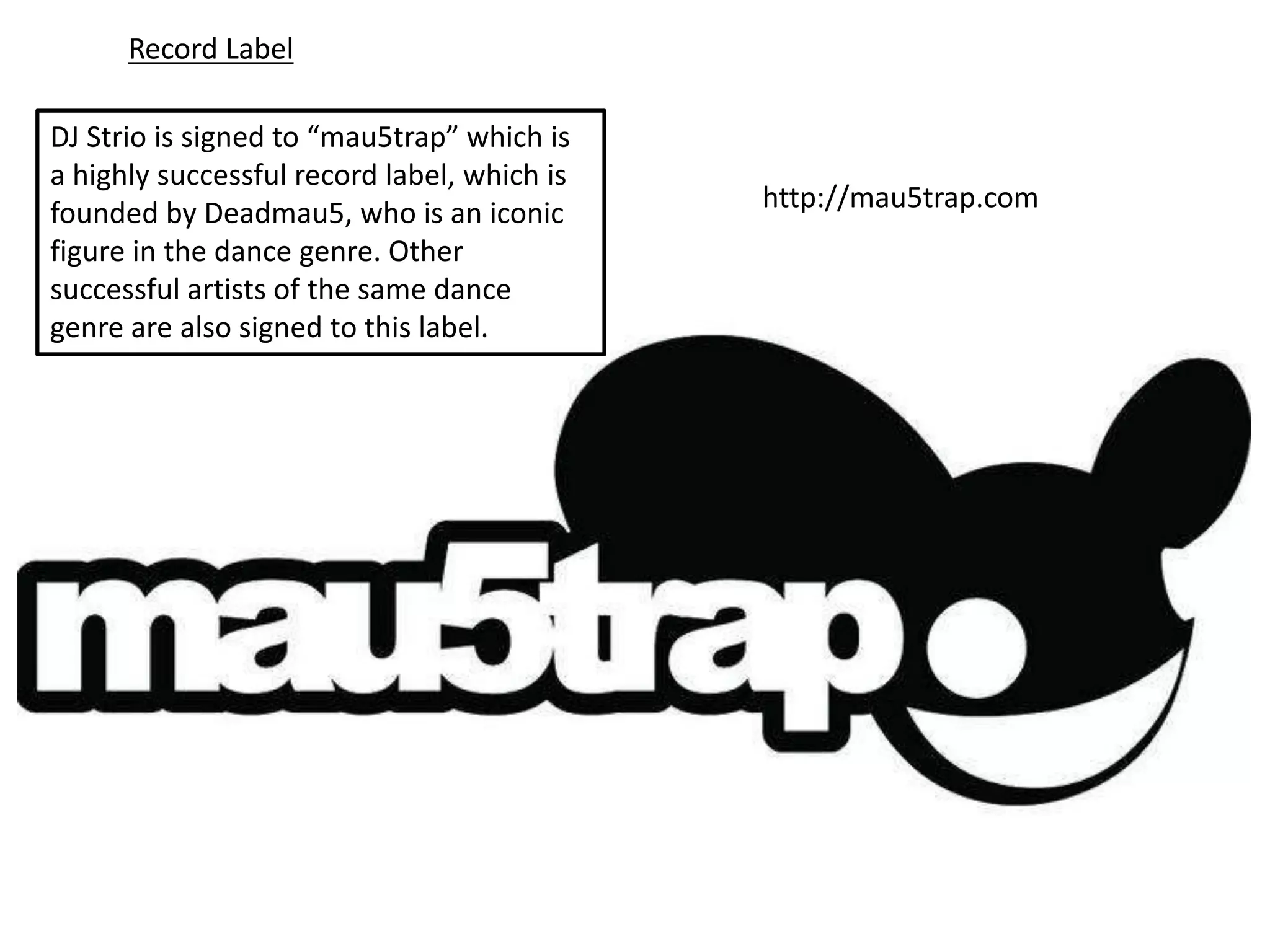 Record Label

DJ Strio is signed to “mau5trap” which is
a highly successful record label, which is
founded by Deadmau5, who is an iconic        http://mau5trap.com
figure in the dance genre. Other
successful artists of the same dance
genre are also signed to this label.
 