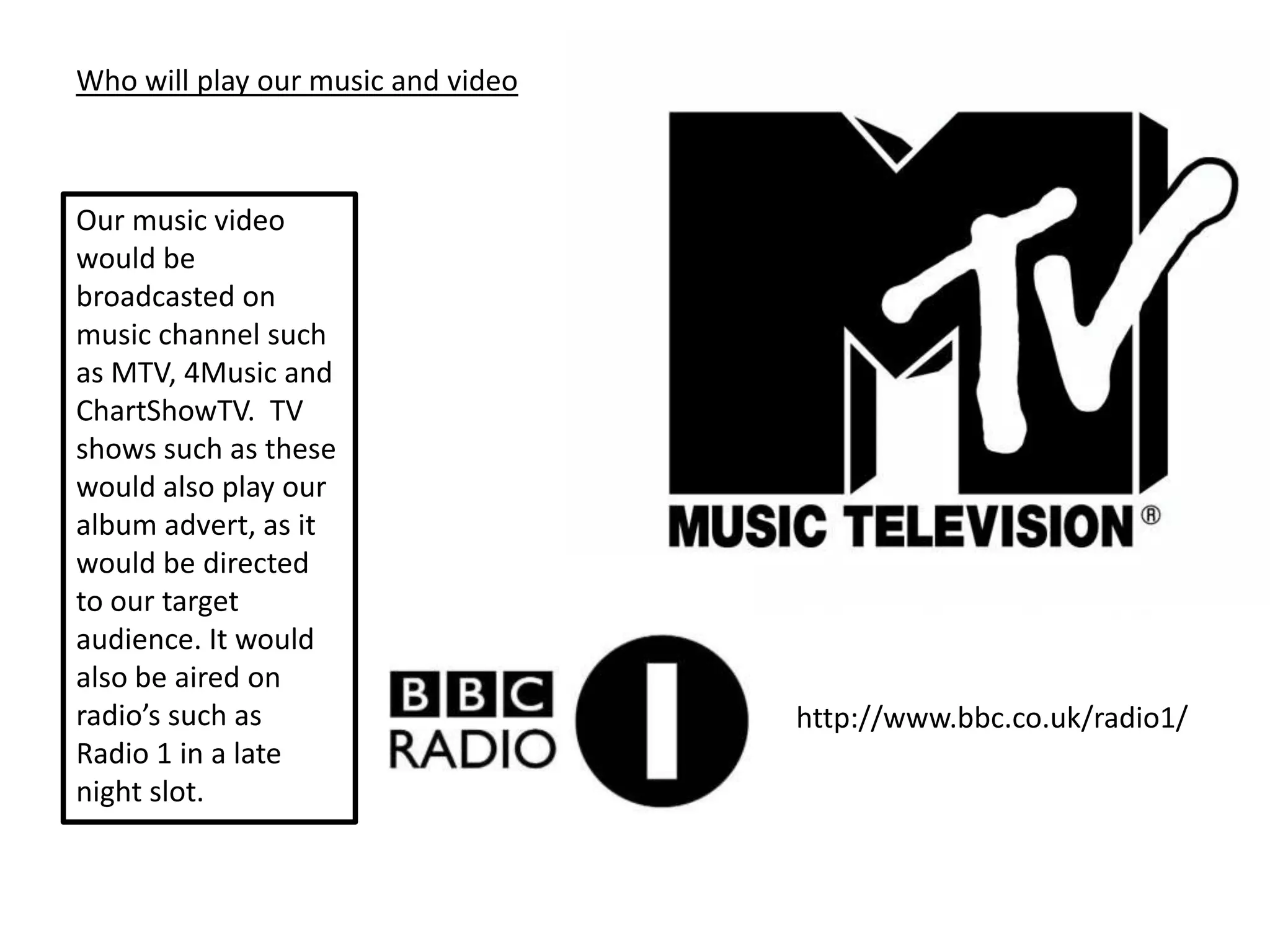 Who will play our music and video



Our music video
would be
broadcasted on
music channel such
as MTV, 4Music and
ChartShowTV. TV
shows such as these
would also play our
album advert, as it
would be directed
to our target
audience. It would
also be aired on
radio’s such as                     http://www.bbc.co.uk/radio1/
Radio 1 in a late
night slot.
 