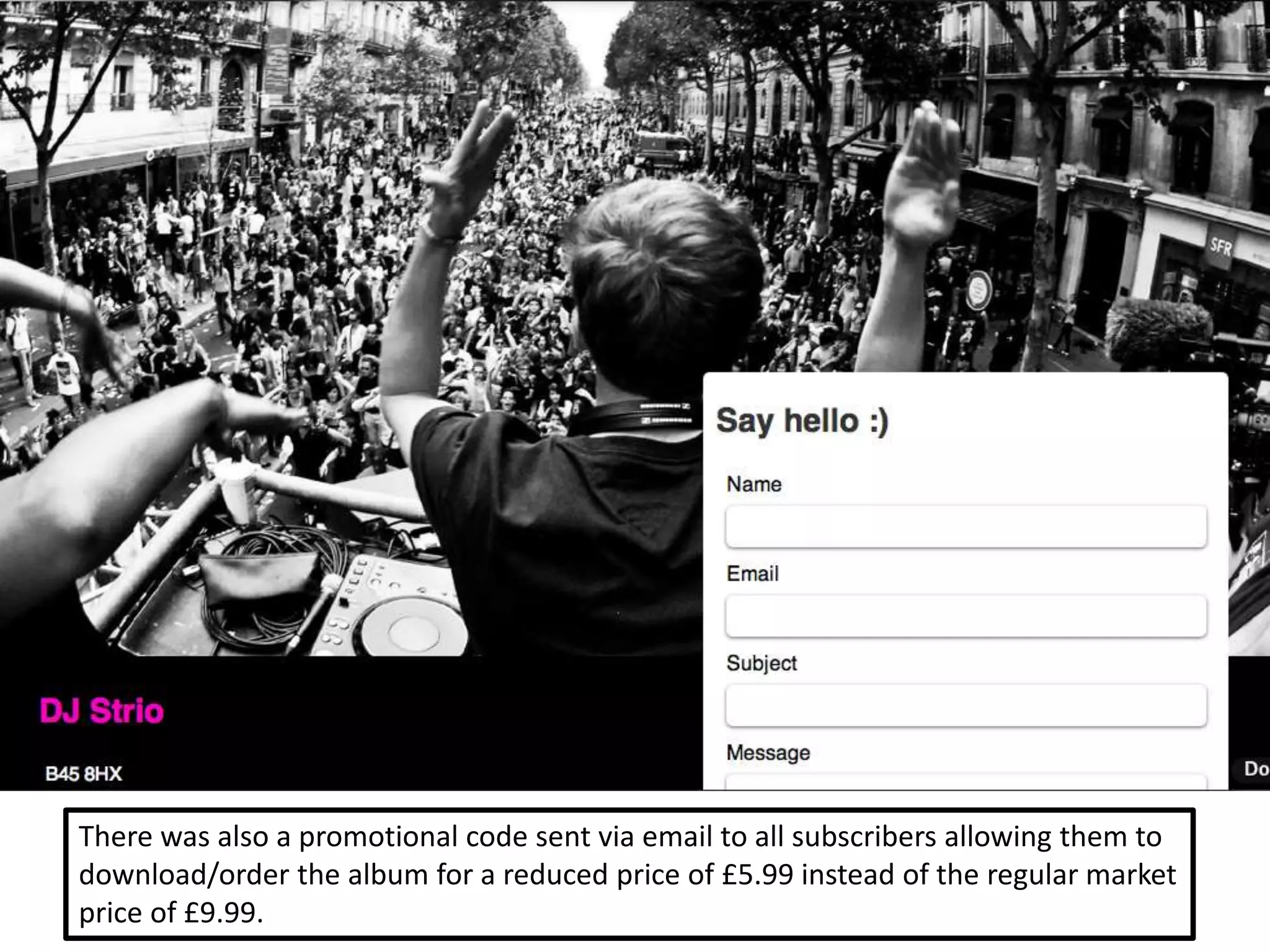 There was also a promotional code sent via email to all subscribers allowing them to
download/order the album for a reduced price of £5.99 instead of the regular market
price of £9.99.
 