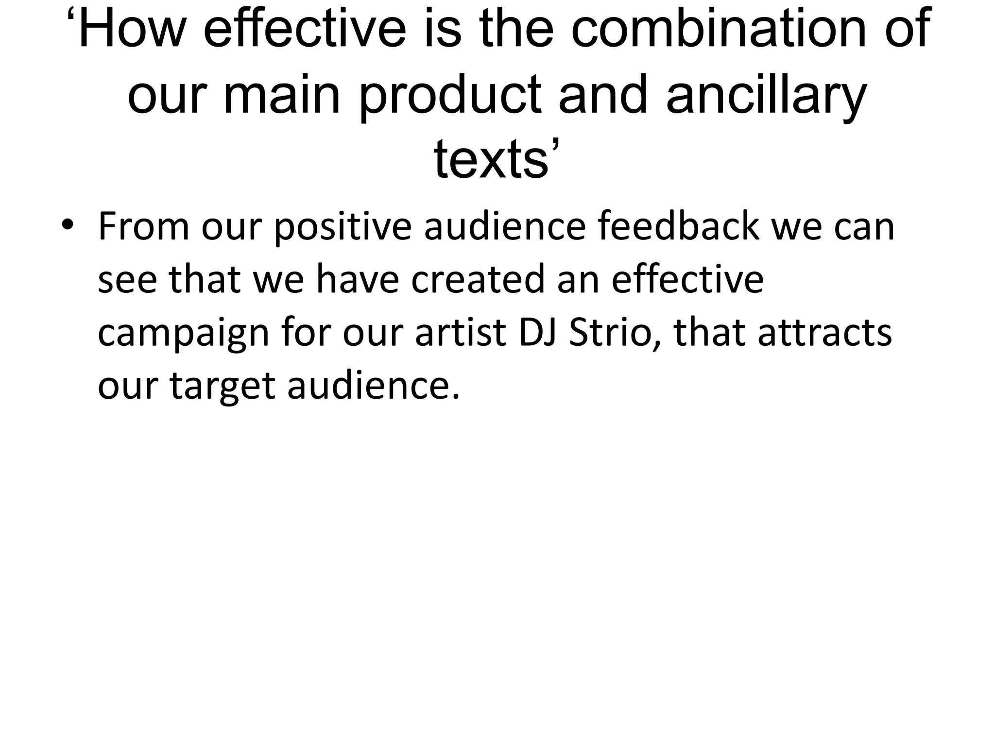 ‘How effective is the combination of
  our main product and ancillary
                texts’
• From our positive audience feedback we can
  see that we have created an effective
  campaign for our artist DJ Strio, that attracts
  our target audience.
 