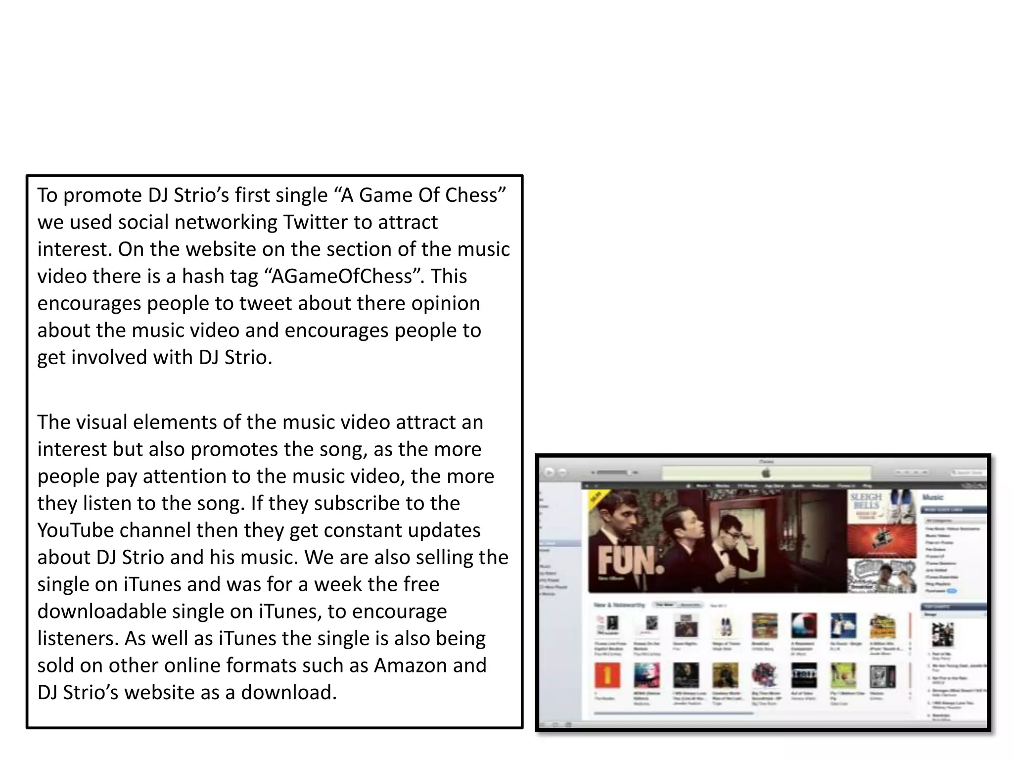 To promote DJ Strio’s first single “A Game Of Chess”
we used social networking Twitter to attract
interest. On the website on the section of the music
video there is a hash tag “AGameOfChess”. This
encourages people to tweet about there opinion
about the music video and encourages people to
get involved with DJ Strio.

The visual elements of the music video attract an
interest but also promotes the song, as the more
people pay attention to the music video, the more
they listen to the song. If they subscribe to the
YouTube channel then they get constant updates
about DJ Strio and his music. We are also selling the
single on iTunes and was for a week the free
downloadable single on iTunes, to encourage
listeners. As well as iTunes the single is also being
sold on other online formats such as Amazon and
DJ Strio’s website as a download.
 
