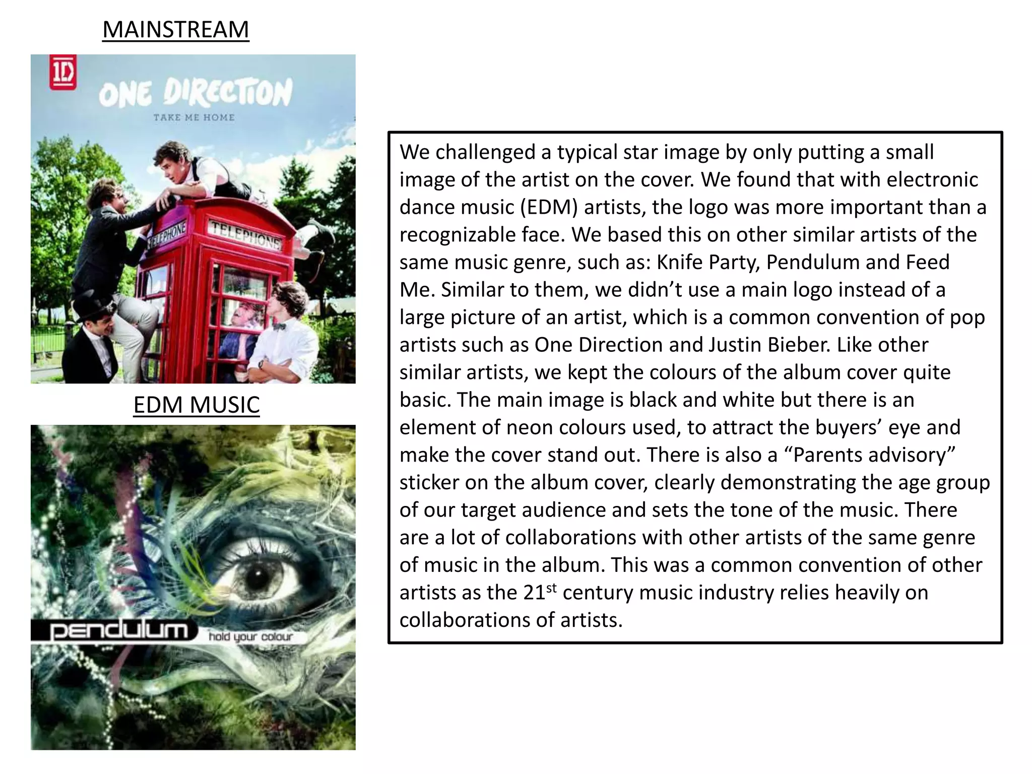 MAINSTREAM



              We challenged a typical star image by only putting a small
              image of the artist on the cover. We found that with electronic
              dance music (EDM) artists, the logo was more important than a
              recognizable face. We based this on other similar artists of the
              same music genre, such as: Knife Party, Pendulum and Feed
              Me. Similar to them, we didn’t use a main logo instead of a
              large picture of an artist, which is a common convention of pop
              artists such as One Direction and Justin Bieber. Like other
              similar artists, we kept the colours of the album cover quite
  EDM MUSIC   basic. The main image is black and white but there is an
              element of neon colours used, to attract the buyers’ eye and
              make the cover stand out. There is also a “Parents advisory”
              sticker on the album cover, clearly demonstrating the age group
              of our target audience and sets the tone of the music. There
              are a lot of collaborations with other artists of the same genre
              of music in the album. This was a common convention of other
              artists as the 21st century music industry relies heavily on
              collaborations of artists.
 