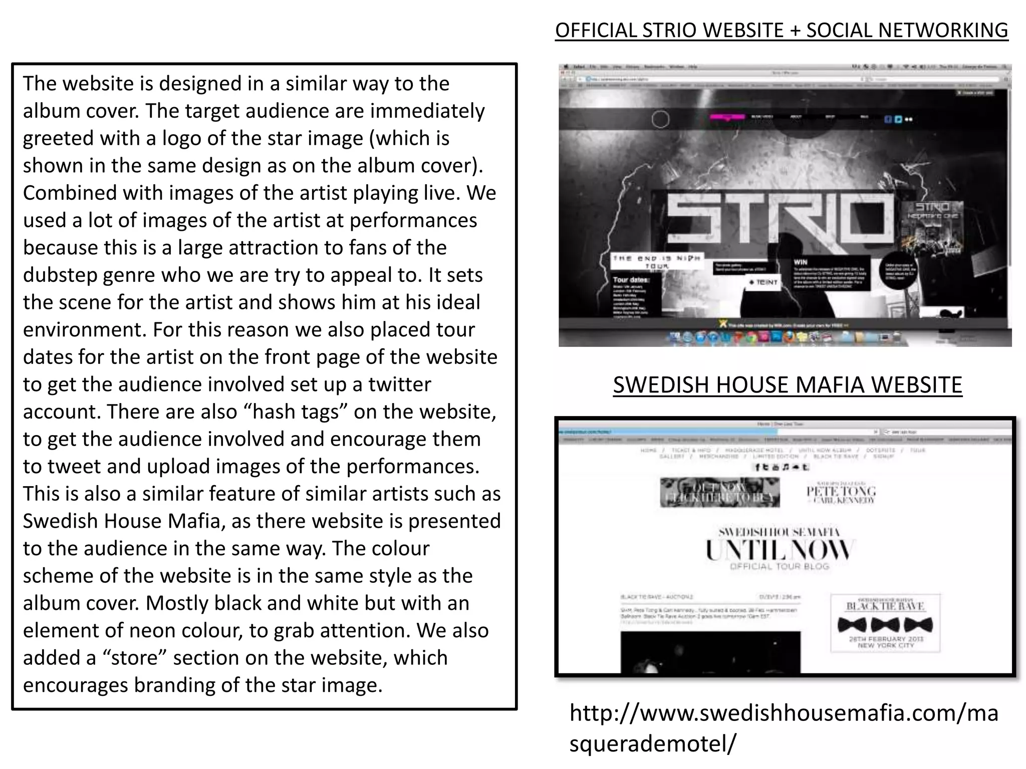 OFFICIAL STRIO WEBSITE + SOCIAL NETWORKING

The website is designed in a similar way to the
album cover. The target audience are immediately
greeted with a logo of the star image (which is
shown in the same design as on the album cover).
Combined with images of the artist playing live. We
used a lot of images of the artist at performances
because this is a large attraction to fans of the
dubstep genre who we are try to appeal to. It sets
the scene for the artist and shows him at his ideal
environment. For this reason we also placed tour
dates for the artist on the front page of the website
to get the audience involved set up a twitter                    SWEDISH HOUSE MAFIA WEBSITE
account. There are also “hash tags” on the website,
to get the audience involved and encourage them
to tweet and upload images of the performances.
This is also a similar feature of similar artists such as
Swedish House Mafia, as there website is presented
to the audience in the same way. The colour
scheme of the website is in the same style as the
album cover. Mostly black and white but with an
element of neon colour, to grab attention. We also
added a “store” section on the website, which
encourages branding of the star image.
                                                             http://www.swedishhousemafia.com/ma
                                                             squerademotel/
 