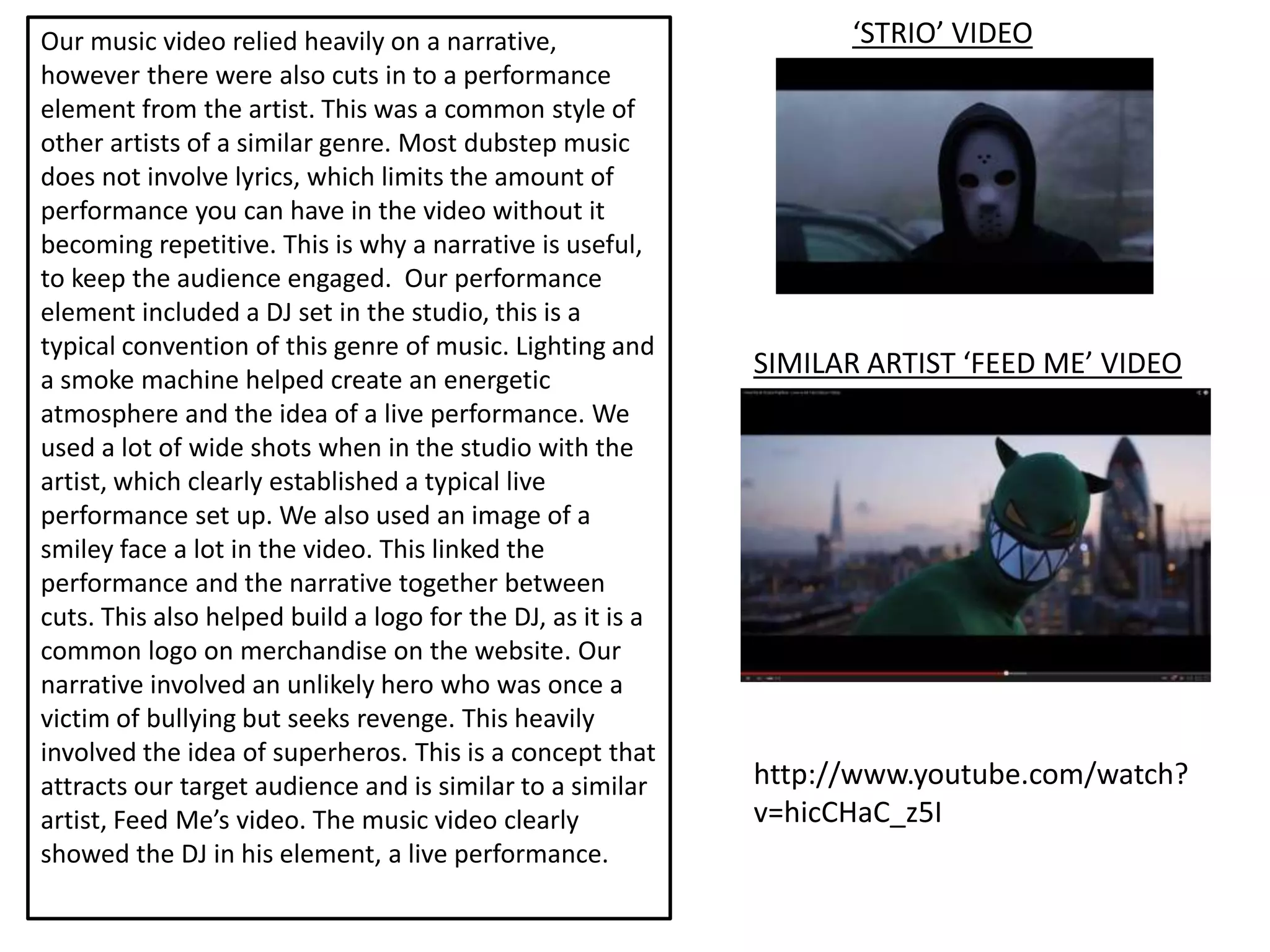 Our music video relied heavily on a narrative,                     ‘STRIO’ VIDEO
however there were also cuts in to a performance
element from the artist. This was a common style of
other artists of a similar genre. Most dubstep music
does not involve lyrics, which limits the amount of
performance you can have in the video without it
becoming repetitive. This is why a narrative is useful,
to keep the audience engaged. Our performance
element included a DJ set in the studio, this is a
typical convention of this genre of music. Lighting and
a smoke machine helped create an energetic
                                                             SIMILAR ARTIST ‘FEED ME’ VIDEO
atmosphere and the idea of a live performance. We
used a lot of wide shots when in the studio with the
artist, which clearly established a typical live
performance set up. We also used an image of a
smiley face a lot in the video. This linked the
performance and the narrative together between
cuts. This also helped build a logo for the DJ, as it is a
common logo on merchandise on the website. Our
narrative involved an unlikely hero who was once a
victim of bullying but seeks revenge. This heavily
involved the idea of superheros. This is a concept that
attracts our target audience and is similar to a similar     http://www.youtube.com/watch?
artist, Feed Me’s video. The music video clearly             v=hicCHaC_z5I
showed the DJ in his element, a live performance.
 
