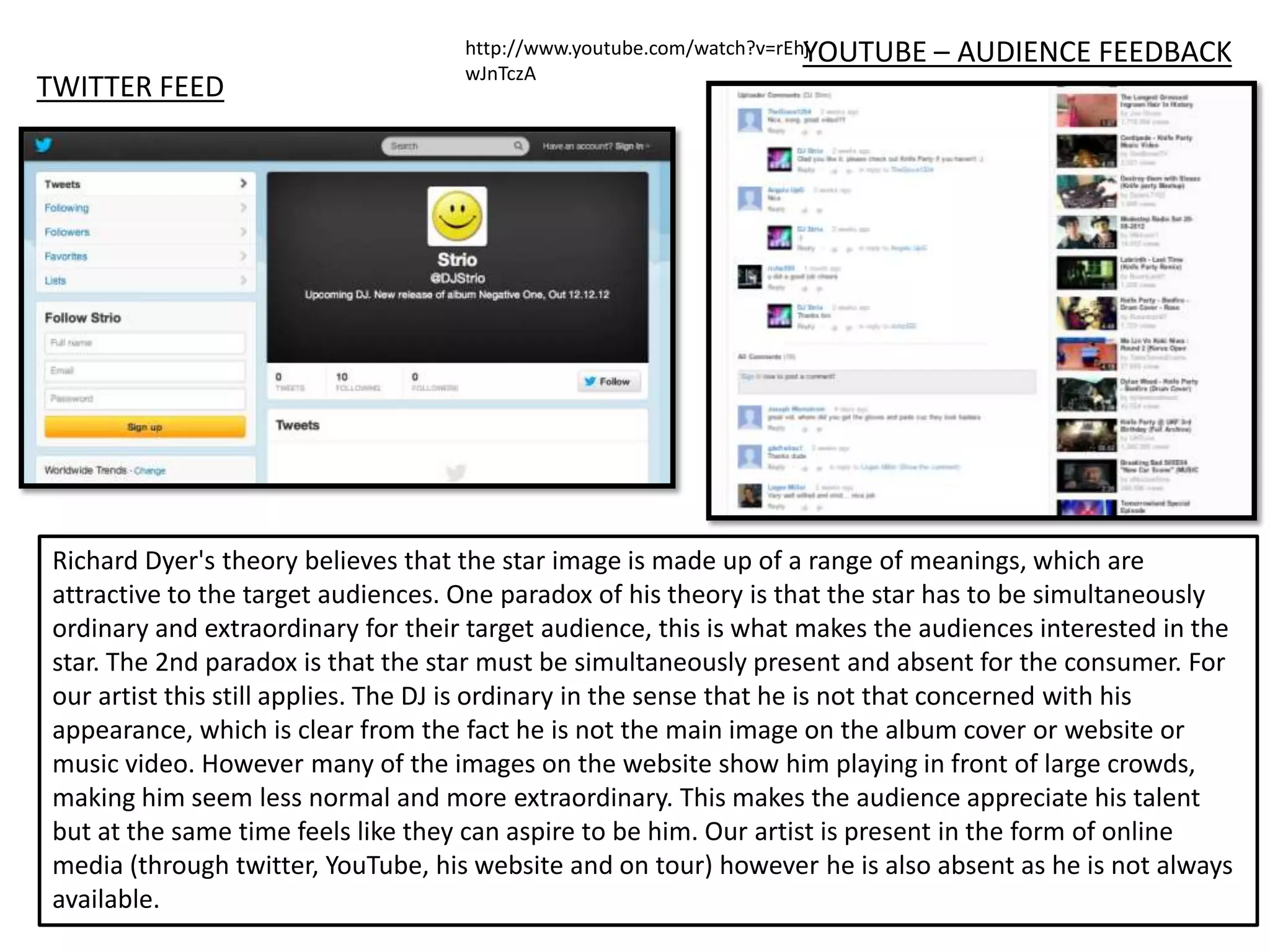 YOUTUBE
                                    http://www.youtube.com/watch?v=rEhj         – AUDIENCE FEEDBACK
                                    wJnTczA
TWITTER FEED




Richard Dyer's theory believes that the star image is made up of a range of meanings, which are
attractive to the target audiences. One paradox of his theory is that the star has to be simultaneously
ordinary and extraordinary for their target audience, this is what makes the audiences interested in the
star. The 2nd paradox is that the star must be simultaneously present and absent for the consumer. For
our artist this still applies. The DJ is ordinary in the sense that he is not that concerned with his
appearance, which is clear from the fact he is not the main image on the album cover or website or
music video. However many of the images on the website show him playing in front of large crowds,
making him seem less normal and more extraordinary. This makes the audience appreciate his talent
but at the same time feels like they can aspire to be him. Our artist is present in the form of online
media (through twitter, YouTube, his website and on tour) however he is also absent as he is not always
available.
 