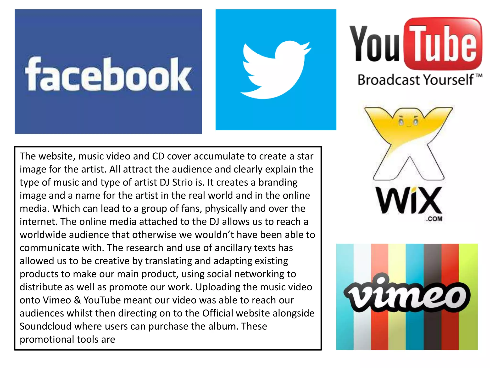The website, music video and CD cover accumulate to create a star
image for the artist. All attract the audience and clearly explain the
type of music and type of artist DJ Strio is. It creates a branding
image and a name for the artist in the real world and in the online
media. Which can lead to a group of fans, physically and over the
internet. The online media attached to the DJ allows us to reach a
worldwide audience that otherwise we wouldn’t have been able to
communicate with. The research and use of ancillary texts has
allowed us to be creative by translating and adapting existing
products to make our main product, using social networking to
distribute as well as promote our work. Uploading the music video
onto Vimeo & YouTube meant our video was able to reach our
audiences whilst then directing on to the Official website alongside
Soundcloud where users can purchase the album. These
promotional tools are
 