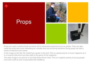 +

                Props



Props are used in photo-shoots as extras and to showcase equipment such as guitars. They can also
make the shots look more interesting as a simple shot can be boring therefore having props can add a
sense of interest to the viewer.
In the image on the left, the model has a guitar in the shot. This is a great prop for a music magazine as it
is a musical instrument and also adds to the genre of the magazine.
The other image is an amp for a rock feel photo-shoot I tried. This is a negative portray of young people
and suits it well as rock is associated with rebellious.
 