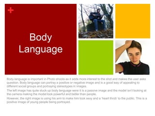 +

           Body
         Language

Body language is important in Photo shoots as it adds more interest to the shot and makes the user asks
question. Body language can portray a positive or negative image and is a good way of appealing to
different social groups and portraying stereotypes in images.
The left image has quite stuck up body language were it is a passive image and the model isn’t looking at
the camera making the model look powerful and better than people.
However, the right image is using his arm to make him look sexy and a ‘heart throb’ to the public. This is a
positive image of young people being portrayed.
 