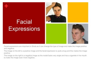 +

       Facial
     Expressions

Facial expressions are important in Shots as it can change the type of image and make the image positive
and negative.
The image on the left is a positive image and the facial expression is quite smug and this makes the image
positive.
The image on the right is a negative image as the model looks very angle and has a cigarette in his mouth
to make the image even more negative.
 