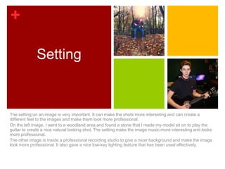 +

             Setting


The setting on an image is very important. It can make the shots more interesting and can create a
different feel to the images and make them look more professional.
On the left image, I went to a woodland area and found a stone that I made my model sit on to play the
guitar to create a nice natural looking shot. The setting make the image music more interesting and looks
more professional.
The other image is inside a professional recording studio to give a nicer background and make the image
look more professional. It also gave a nice low-key lighting feature that has been used effectively.
 