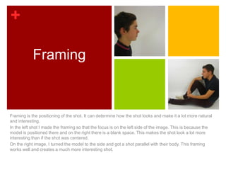 +

            Framing



Framing is the positioning of the shot. It can determine how the shot looks and make it a lot more natural
and interesting.
In the left shot I made the framing so that the focus is on the left side of the image. This is because the
model is positioned there and on the right there is a blank space. This makes the shot look a lot more
interesting than if the shot was centered.
On the right image, I turned the model to the side and got a shot parallel with their body. This framing
works well and creates a much more interesting shot.
 