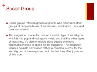 +
    Social Group

       Social groups refers to groups of people who differ from other
        groups of people in terms of social class, dominance, rank, and
        common interest.

       The magazine I made, focuses on a certain type of social group
        which is into pop and rock genre music and that like other types
        of music too. It’s also for middle class people who have
        disposable income to spend on the magazine. The magazine
        focuses on male dominance rather. A common interest for the
        social group of the magazine could be that they all enjoy music
        of this type.
 