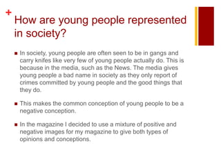 +
    How are young people represented
    in society?
       In society, young people are often seen to be in gangs and
        carry knifes like very few of young people actually do. This is
        because in the media, such as the News. The media gives
        young people a bad name in society as they only report of
        crimes committed by young people and the good things that
        they do.

       This makes the common conception of young people to be a
        negative conception.

       In the magazine I decided to use a mixture of positive and
        negative images for my magazine to give both types of
        opinions and conceptions.
 