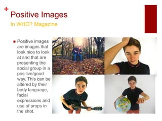 +
    Positive Images
    In WHO? Magazine


       Positive images
        are images that
        look nice to look
        at and that are
        presenting the
        social group in a
        positive/good
        way. This can be
        altered by their
        body language,
        facial
        expressions and
        use of props in
        the shot.
 