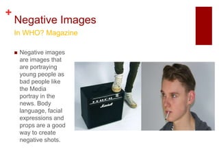 +
    Negative Images
    In WHO? Magazine

       Negative images
        are images that
        are portraying
        young people as
        bad people like
        the Media
        portray in the
        news. Body
        language, facial
        expressions and
        props are a good
        way to create
        negative shots.
 