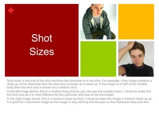 +

                Shot
                Sizes

Shot sizes is the size of the shot and how the character is in the shot. For example, if the image contains a
close up of the character then the shot size is known as a close up. If the image is of half of the models
body then the shot size is known as a medium shot.
In the left image above, this is a medium long shot as you can see the models knees. I chose to make this
the shot size as it is most effective for this particular shot due to the shot angle.
In the right image above, this is a medium close up shot. I chose to make the image a medium close up as
it is good for a dominant image as the image is very striking and focuses on the characters face and arm.
 