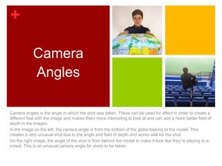 +

            Camera
            Angles

Camera angles is the angle in which the shot was taken. These can be used for affect in order to create a
different feel with the image and makes them more interesting to look at and can add a more better field of
depth in the images.
In the image on the left, the camera angle is from the bottom of the globe looking at the model. This
creates a very unusual shot due to the angle and field of depth and works well for the shot.
On the right image, the angle of the shot is from behind the model to make it look like they’re playing to a
crowd. This is an unusual camera angle for shots to be taken.
 