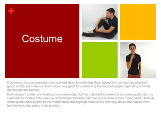 +

          Costume



Costume is the costumes worn in the photo shoot to make the photo appeal to a certain type of social
group and target audience. Costume is very good for addressing the class of people depending on what
the models are wearing.
Both images I chose, are wearing casual everyday clothes. I decided to make the costumes quite basic as
I wanted the models to be seen as a normal person who has been successful in their music career. Casual
clothing costumes appeal to the middle class social group because it’s how they dress and makes them
feel similar to the artists in the photo’s.
 
