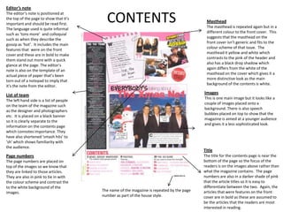 Editor’s note
The editor’s note is positioned at
the top of the page to show that it’s
important and should be read first.
The language used is quite informal
                                           CONTENTS                                          Masthead
                                                                                             The masthead is repeated again but in a
                                                                                             different colour to the front cover. This
such as ‘tons more’ and colloquial
                                                                                             suggests that the masthead on the
such as when they describe the
                                                                                             front cover isn’t generic and fits to the
gossip as ‘hot’. It includes the main
                                                                                             colour scheme of that issue. The
features that were on the front
                                                                                             masthead it yellow and white which
cover and these are in bold to make
                                                                                             contrasts to the pink of the header and
them stand out more with a quick
                                                                                             also has a black drop shadow which
glance at the page. The editor’s
                                                                                             again differs from the white of the
note is also on the template of an
                                                                                             masthead on the cover which gives it a
actual piece of paper that’s been
                                                                                             more distinctive look as the main
torn out of a notepad to imply that
                                                                                             background of the contents is white.
it’s the note from the editor.

List of team                                                                                Images
                                                                                            This is one main image but it looks like a
The left hand side is a list of people
                                                                                            couple of images placed onto a
on the team of the magazine such
                                                                                            background. There is also speech
as the designer and photographers
                                                                                            bubbles placed on top to show that the
etc. It is placed on a black banner
                                                                                            magazine is aimed at a younger audience
so it is clearly separate to the
                                                                                            and gives it a less sophisticated look.
information on the contents page
which connotes importance. They
have also shortened ‘smash hits’ to
‘sh’ which shows familiarity with
the audience.
                                                                                            Title
Page numbers                                                                                The title for the contents page is near the
The page numbers are placed on                                                              bottom of the page so the focus of the
top of the images so we know that                                                           readers is on the images above rather than
they are linked to those articles.                                                          what the magazine contains. The page
They are also in pink to tie in with                                                        numbers are also in a darker shade of pink
the colour scheme and contrast the                                                          that the article titles so it is easy to
to the white background of the                                                              differentiate between the two. Again, the
images.                                  The name of the magazine is repeated by the page   articles that were features on the front
                                         number as part of the house style.                 cover are in bold as these are assumed to
                                                                                            be the articles that the readers are most
                                                                                            interested in reading.
 