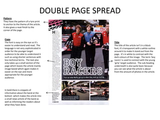 DOUBLE PAGE SPREAD
Pattern
They have the pattern of a tyre print
to anchor to the theme of the article.
It also gives a neat finish to the
corner of the page.


 Copy
 The font is easy on the eye so it’s                Title
 easier to understand and read. The                 The title of the article isn’t in a block
 language is not very sophisticated in              font, it’s transparent with a white outline
 order for the younger target                       around it to make it stand out from the
 audience to be able to understand it               page. It’s in white to contrast with the
 such as using shorter sentences with               dark colours of the image. The term ‘boy
 less technical terms. The text also                racers’ is used to connect with the young
 only takes up a small section of the               ‘girly’ target audience. The sub-heading
 page which leaves the article mainly               underneath is also quite basic because
 image based which again makes it                   you can see what the article is about
 easier on the eye and more                         from the amount of photos in the article.
 appropriate for the younger
 audience.




 In bold there is snippets of
 information about the band at the
 bottom which makes the article into
 a small news article of the band as
 well as informing the readers about
 what they have done.
 