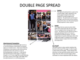 DOUBLE PAGE SPREAD
                                                                Caption
                                                                The caption/masthead that is used on the
                                                                contents page is again repeated on the
                                                                article page to keep the title of the
                                                                magazine running throughout the
                                                                magazine. The pink banner at the top of
                                                                the page is also the same as the contents
                                                                page so the colour are still contrasting but
                                                                fitting the generic colour scheme.

                                                           Images
                                                           The images that are used are action shots
                                                           rather than posed shots like the main image.
                                                           This is to support what is being said in the
                                                           article. The photos are also spaced out with a
                                                           white gap between them so it is easy to
                                                           distinguish the different photos. On each
                                                           image, there are quotes referring to who is the
                                                           image which again is suitable for the younger
                                                           audience because it gives them less to read in
                                                           one long article.

Advertisement/ Competition
This is positioned in the bottom right corner so
it’s the last thing you notice before turning the      Use of puff
page so it’s hard to miss it. They have linked the     The puff is pink in colour which matches the
competition to the theme of the article and the        banner at the top of the page in order to give
people featured in the article as a way of             a clean finish to the page. It also attracts the
persuading people to take part. It also blends         attention to that particular photo which is also
well with the layout of the page as it looks as        larger than the other second images which
though it is in it’s own image box as well following   connotes it is more important than the others.
the colour scheme of the page unlike NME when
the advertisement is in a contrasting colour.
 