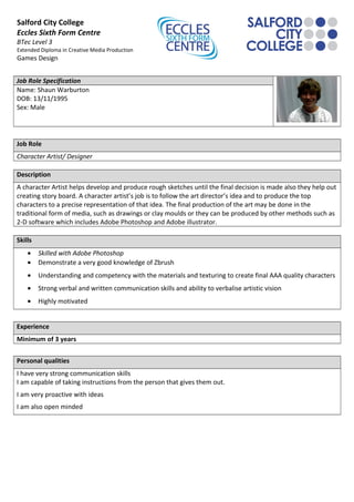 Salford City College
Eccles Sixth Form Centre
BTec Level 3
Extended Diploma in Creative Media Production
Games Design
Job Role Specification
Name: Shaun Warburton
DOB: 13/11/1995
Sex: Male
Job Role
Character Artist/ Designer
Description
A character Artist helps develop and produce rough sketches until the final decision is made also they help out
creating story board. A character artist’s job is to follow the art director’s idea and to produce the top
characters to a precise representation of that idea. The final production of the art may be done in the
traditional form of media, such as drawings or clay moulds or they can be produced by other methods such as
2-D software which includes Adobe Photoshop and Adobe illustrator.
Skills
• Skilled with Adobe Photoshop
• Demonstrate a very good knowledge of Zbrush
• Understanding and competency with the materials and texturing to create final AAA quality characters
• Strong verbal and written communication skills and ability to verbalise artistic vision
• Highly motivated
Experience
Minimum of 3 years
Personal qualities
I have very strong communication skills
I am capable of taking instructions from the person that gives them out.
I am very proactive with ideas
I am also open minded
 