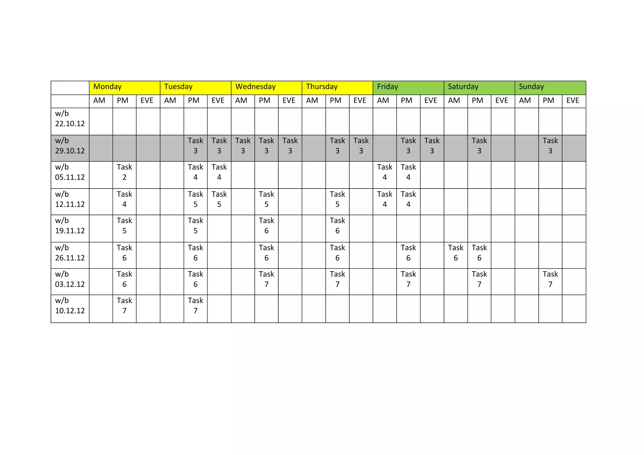 Monday Tuesday Wednesday Thursday Friday Saturday Sunday
AM PM EVE AM PM EVE AM PM EVE AM PM EVE AM PM EVE AM PM EVE AM PM EVE
w/b
22.10.12
w/b
29.10.12
Task
3
Task
3
Task
3
Task
3
Task
3
Task
3
Task
3
Task
3
Task
3
Task
3
Task
3
w/b
05.11.12
Task
2
Task
4
Task
4
Task
4
Task
4
w/b
12.11.12
Task
4
Task
5
Task
5
Task
5
Task
5
Task
4
Task
4
w/b
19.11.12
Task
5
Task
5
Task
6
Task
6
w/b
26.11.12
Task
6
Task
6
Task
6
Task
6
Task
6
Task
6
Task
6
w/b
03.12.12
Task
6
Task
6
Task
7
Task
7
Task
7
Task
7
Task
7
w/b
10.12.12
Task
7
Task
7