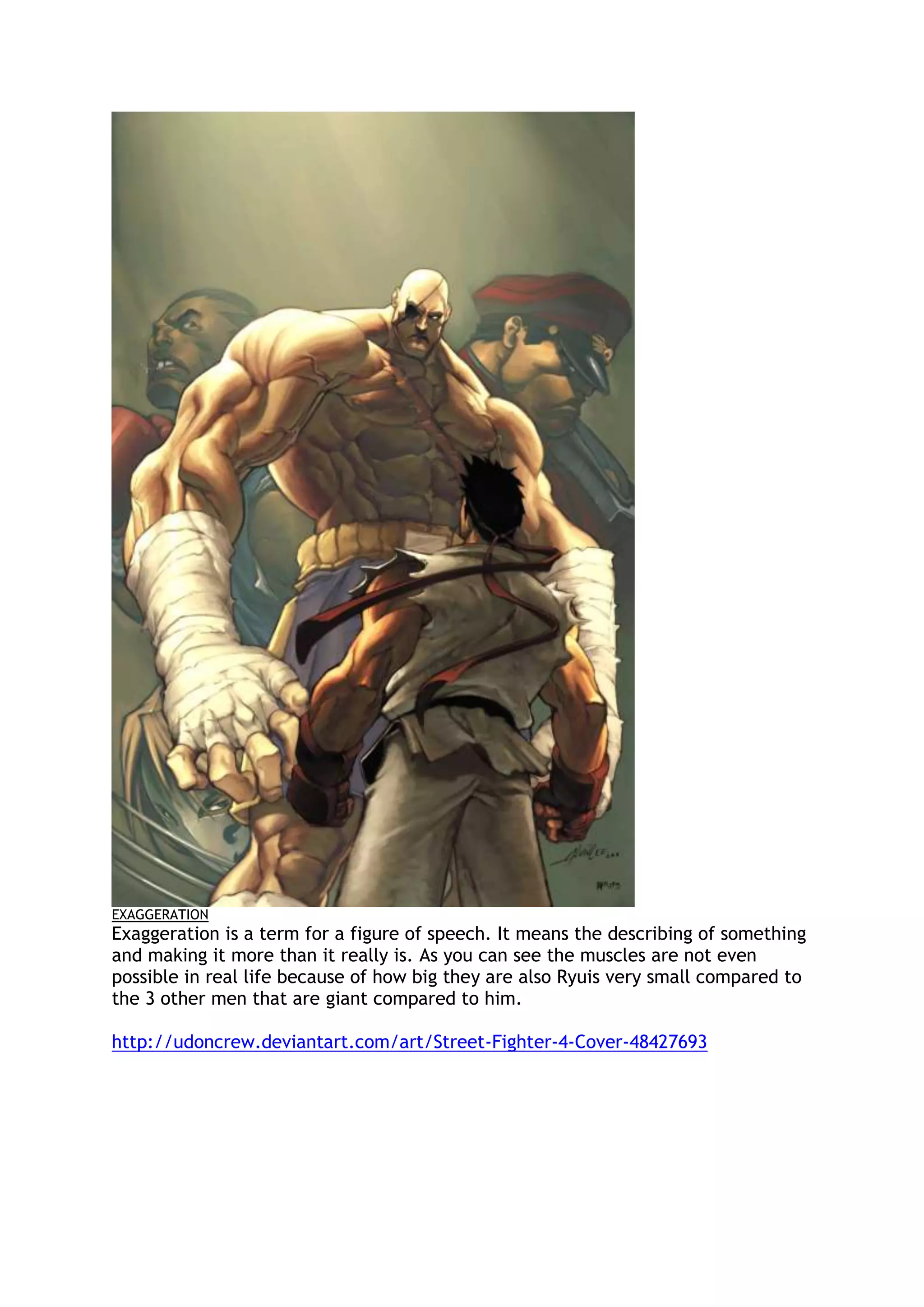 EXAGGERATION
Exaggeration is a term for a figure of speech. It means the describing of something
and making it more than it really is. As you can see the muscles are not even
possible in real life because of how big they are also Ryuis very small compared to
the 3 other men that are giant compared to him.
http://udoncrew.deviantart.com/art/Street-Fighter-4-Cover-48427693
 