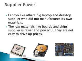  Lenovo like others big laptop and desktop
supplier who did not manufactures its own
materials.
 The raw materials like boards and chips
supplier is fewer and powerful, they are not
easy to drive up prices.
 
