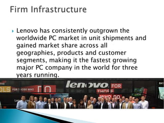  Lenovo has consistently outgrown the
worldwide PC market in unit shipments and
gained market share across all
geographies, products and customer
segments, making it the fastest growing
major PC company in the world for three
years running.
 