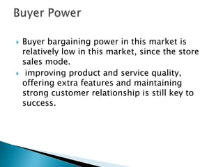  Buyer bargaining power in this market is
relatively low in this market, since the store
sales mode.
 improving product and service quality,
offering extra features and maintaining
strong customer relationship is still key to
success.
 