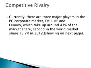 Currently, there are three major players in the
PC corporate market, Dell, HP and
Lenovo, which take up around 43% of the
market share, second in the world market
share 15.7% in 2012.(showing on next page).
 