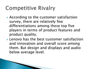  According to the customer satisfaction
survey, there are relatively few
differentiations among these top five
players in terms of product features and
product quality.
 Lenovo has the best customer satisfaction
and innovation and overall score among
them. But design and displays and audio
below average level.
 