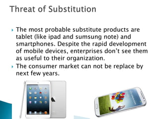  The most probable substitute products are
tablet (like ipad and sumsung note) and
smartphones. Despite the rapid development
of mobile devices, enterprises don’t see them
as useful to their organization.
 The consumer market can not be replace by
next few years.
 
